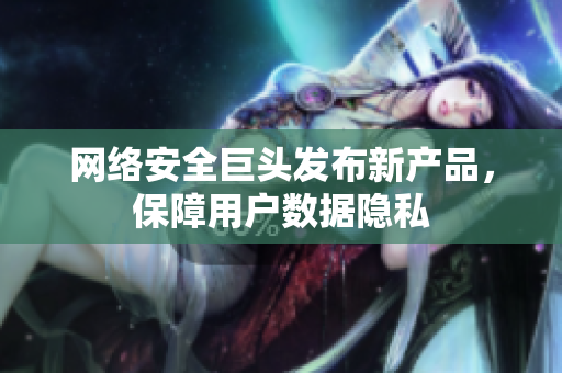 网络安全巨头发布新产品，保障用户数据隐私