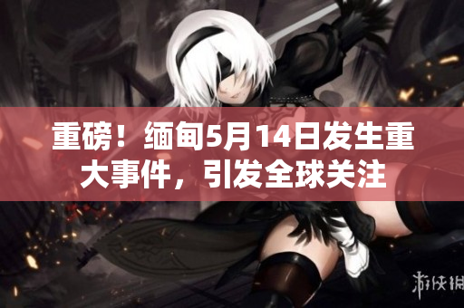 重磅！缅甸5月14日发生重大事件，引发全球关注