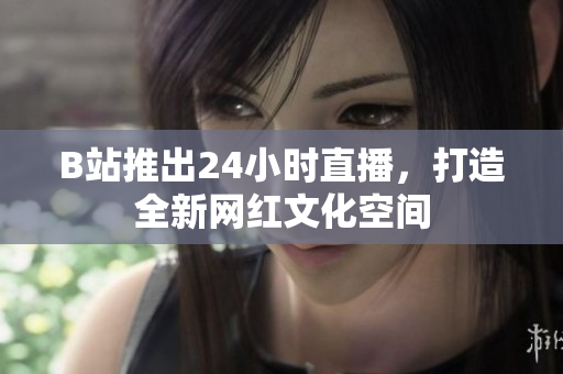 B站推出24小时直播，打造全新网红文化空间