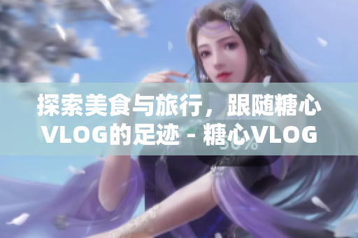 探索美食与旅行，跟随糖心VLOG的足迹 - 糖心VLOG：畅游美食与旅行的精彩之旅