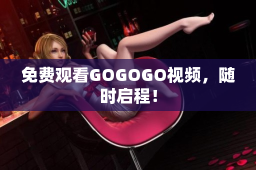 免费观看GOGOGO视频，随时启程！