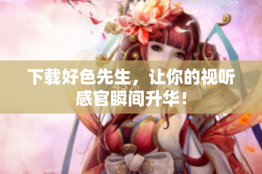 下载好色先生，让你的视听感官瞬间升华！
