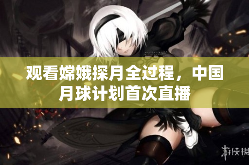 观看嫦娥探月全过程，中国月球计划首次直播