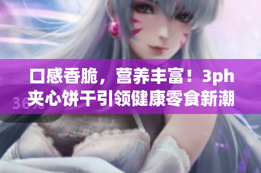口感香脆，营养丰富！3ph夹心饼干引领健康零食新潮流