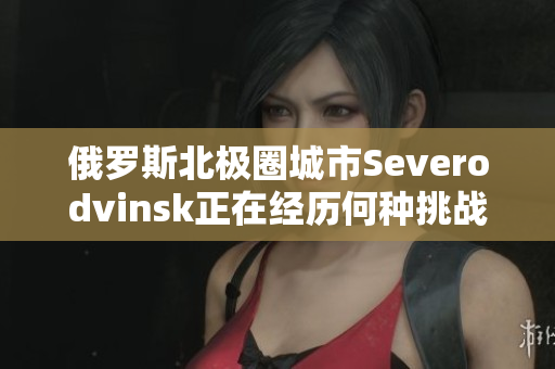 俄罗斯北极圈城市Severodvinsk正在经历何种挑战？