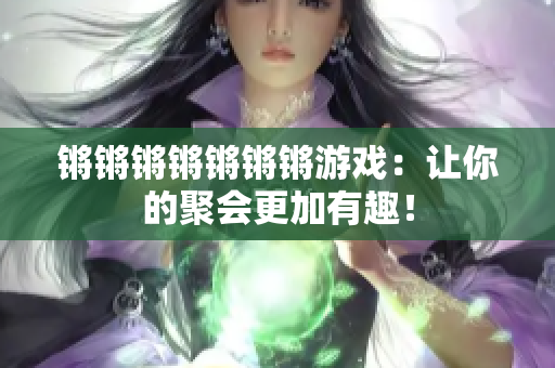 锵锵锵锵锵锵锵游戏：让你的聚会更加有趣！