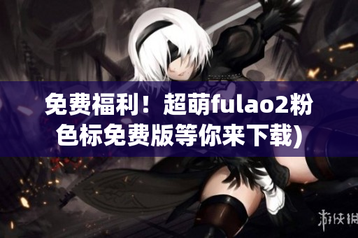 免费福利！超萌fulao2粉色标免费版等你来下载)