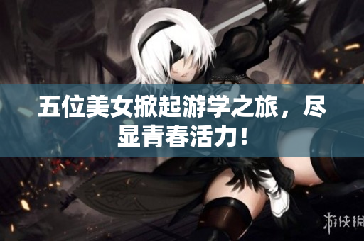 五位美女掀起游学之旅，尽显青春活力！