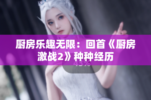 厨房乐趣无限：回首《厨房激战2》种种经历