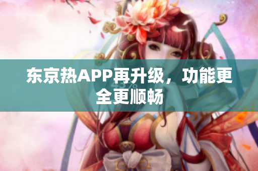 东京热APP再升级，功能更全更顺畅