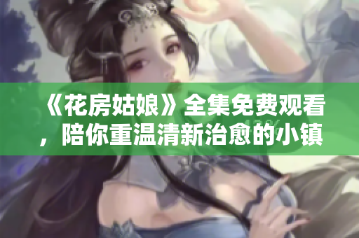 《花房姑娘》全集免费观看，陪你重温清新治愈的小镇故事