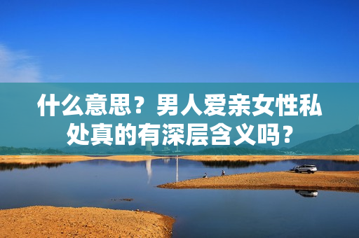 什么意思？男人爱亲女性私处真的有深层含义吗？