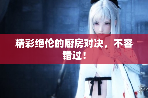 精彩绝伦的厨房对决，不容错过！