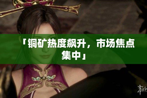 「铜矿热度飙升，市场焦点集中」