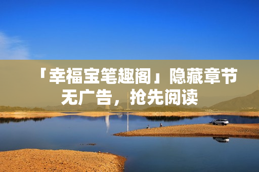 「幸福宝笔趣阁」隐藏章节无广告，抢先阅读