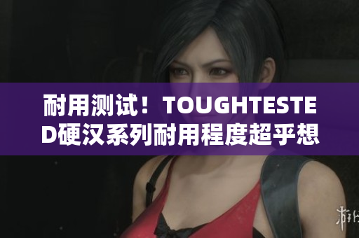 耐用测试！TOUGHTESTED硬汉系列耐用程度超乎想象