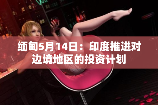 缅甸5月14日：印度推进对边境地区的投资计划