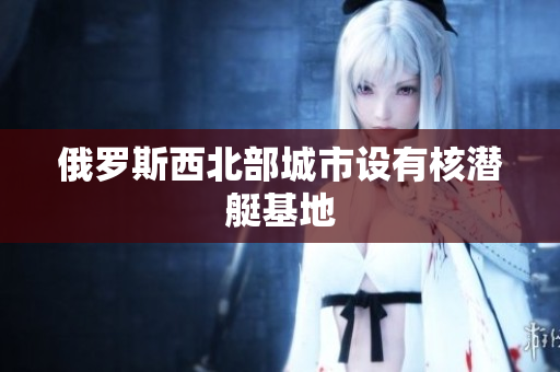 俄罗斯西北部城市设有核潜艇基地