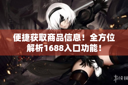 便捷获取商品信息！全方位解析1688入口功能！
