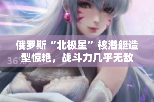 俄罗斯“北极星”核潜艇造型惊艳，战斗力几乎无敌
