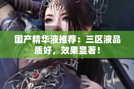 国产精华液推荐：三区液品质好，效果显著！