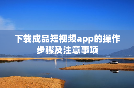 下载成品短视频app的操作步骤及注意事项