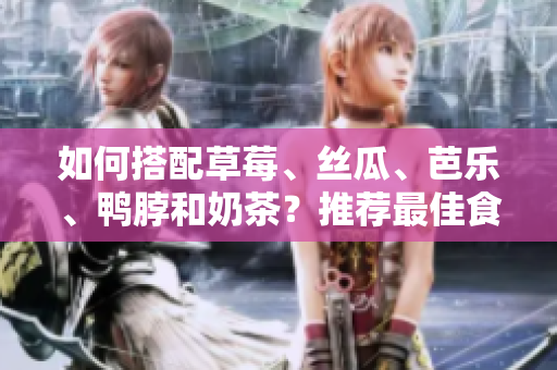 如何搭配草莓、丝瓜、芭乐、鸭脖和奶茶？推荐最佳食物搭配！
