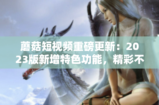 蘑菇短视频重磅更新：2023版新增特色功能，精彩不容错过！