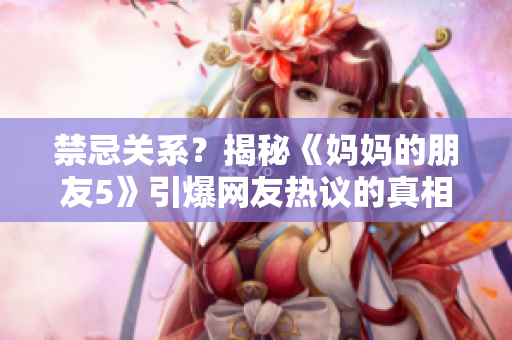禁忌关系？揭秘《妈妈的朋友5》引爆网友热议的真相