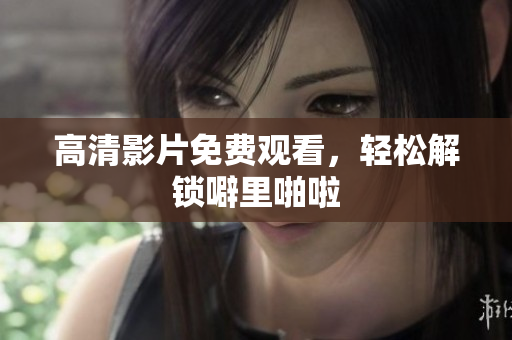 高清影片免费观看，轻松解锁噼里啪啦