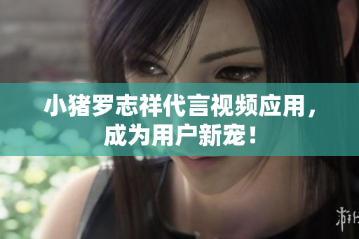 小猪罗志祥代言视频应用，成为用户新宠！