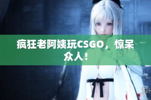 疯狂老阿姨玩CSGO，惊呆众人！