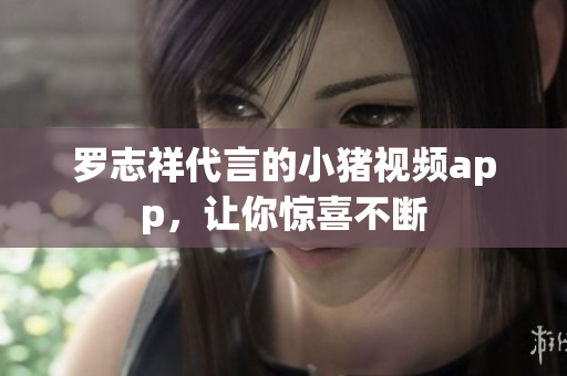 罗志祥代言的小猪视频app，让你惊喜不断