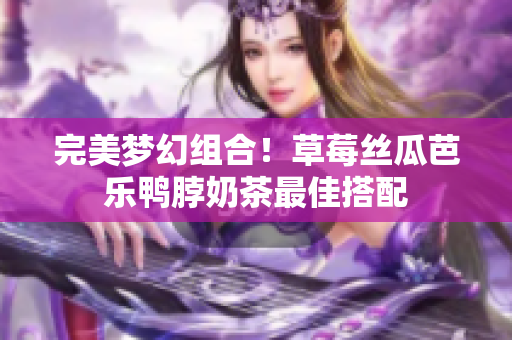 完美梦幻组合！草莓丝瓜芭乐鸭脖奶茶最佳搭配