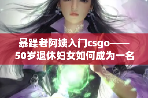 暴躁老阿姨入门csgo——50岁退休妇女如何成为一名电竞爱好者