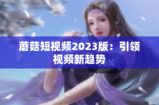 蘑菇短视频2023版：引领视频新趋势