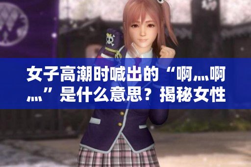 女子高潮时喊出的“啊灬啊灬”是什么意思？揭秘女性生理反应