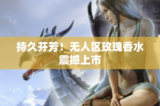 持久芬芳！无人区玫瑰香水震撼上市
