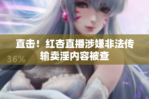 直击！红杏直播涉嫌非法传输卖淫内容被查