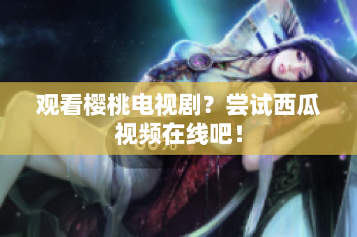 观看樱桃电视剧？尝试西瓜视频在线吧！
