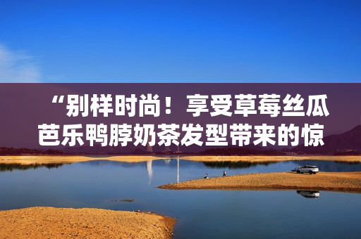 “别样时尚！享受草莓丝瓜芭乐鸭脖奶茶发型带来的惊艳效果”