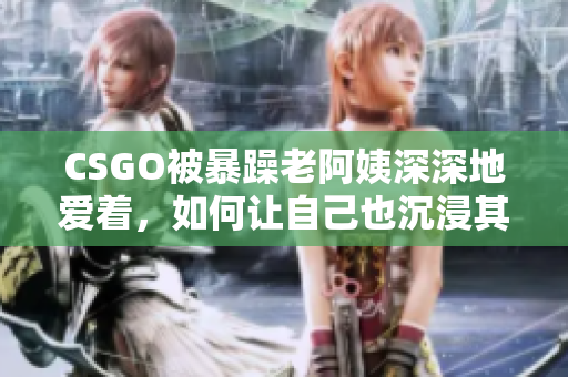 CSGO被暴躁老阿姨深深地爱着，如何让自己也沉浸其中？