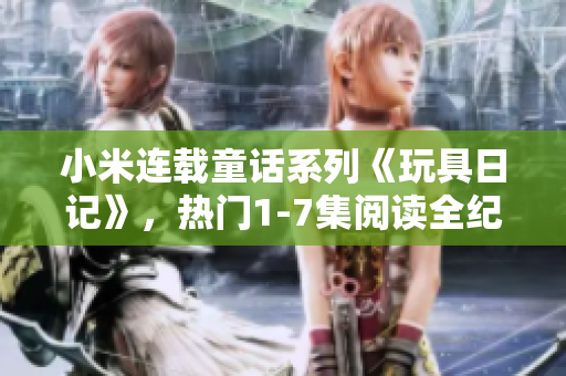 小米连载童话系列《玩具日记》，热门1-7集阅读全纪录