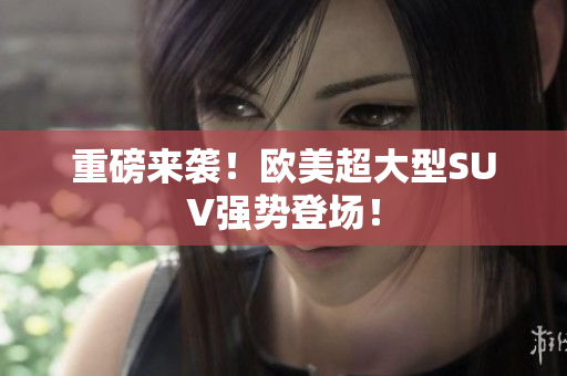 重磅来袭！欧美超大型SUV强势登场！