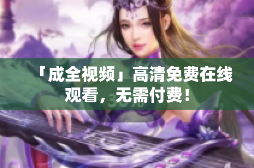 「成全视频」高清免费在线观看，无需付费！