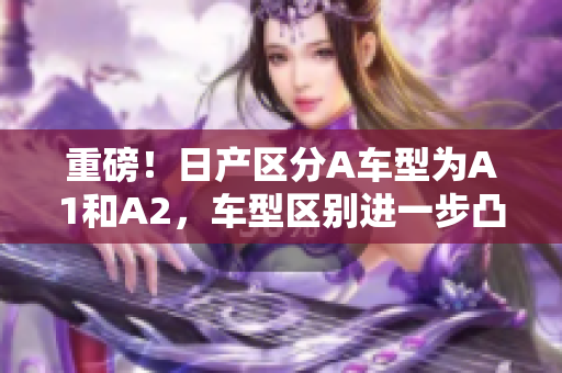 重磅！日产区分A车型为A1和A2，车型区别进一步凸显