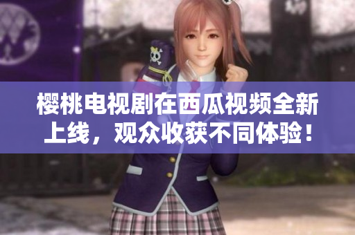 樱桃电视剧在西瓜视频全新上线，观众收获不同体验！