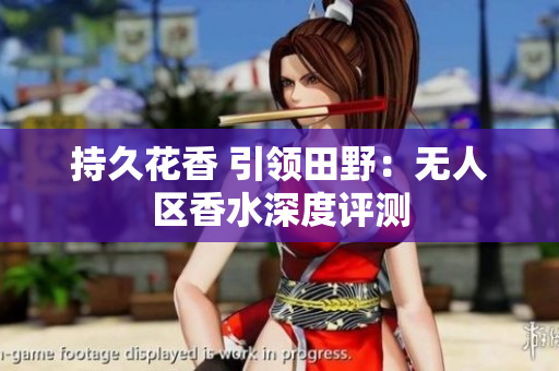 持久花香 引领田野：无人区香水深度评测