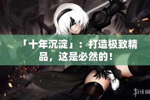 「十年沉淀」：打造极致精品，这是必然的！