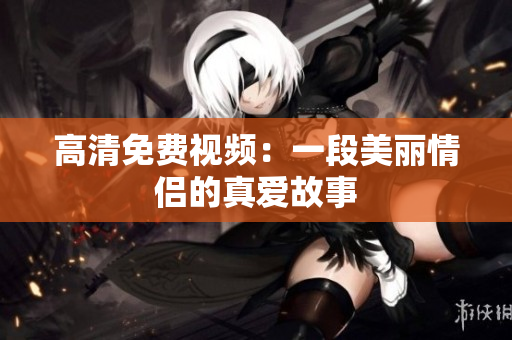 高清免费视频：一段美丽情侣的真爱故事